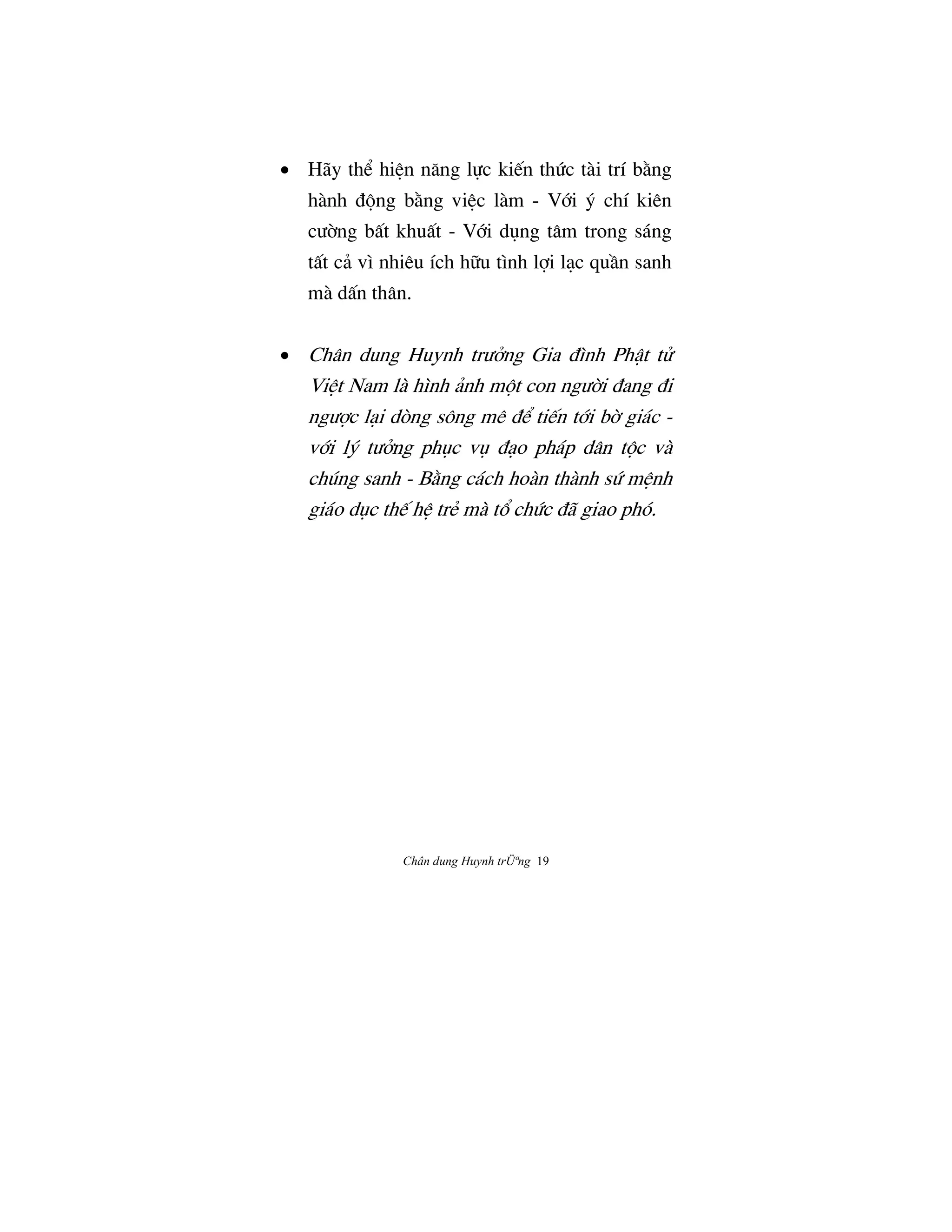 Chân dung Huynh trÜªng 19
• Hãy th‹ hiŒn næng l¿c ki‰n thÙc tài trí b¢ng
hành Ç¶ng b¢ng viŒc làm - V§i š chí kiên
cÜ©ng bÃt khuÃt - V§i døng tâm trong sáng
tÃt cä vì nhiêu ích h»u tình l®i låc quÀn sanh
mà dÃn thân.
• Chân dung Huynh trÜªng Gia Çình PhÆt tº
ViŒt Nam là hình änh m¶t con ngÜ©i Çang Çi
ngÜ®c låi dòng sông mê Ç‹ ti‰n t§i b© giác -
v§i lš tÜªng phøc vø Çåo pháp dân t¶c và
chúng sanh - B¢ng cách hoàn thành sÙ mŒnh
giáo døc th‰ hŒ trÈ mà t° chÙc Çã giao phó.
 