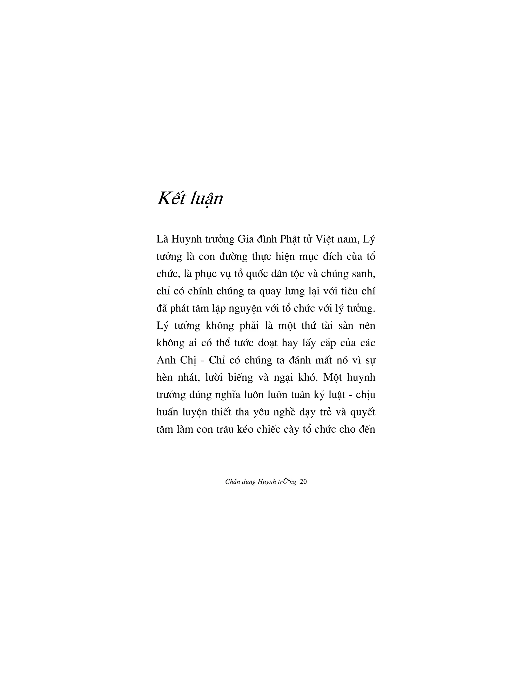 Chân dung Huynh trÜªng 20
K‰t luÆn
Là Huynh trÜªng Gia Çình PhÆt tº ViŒt nam, Lš
tÜªng là con ÇÜ©ng th¿c hiŒn møc Çích cûa t°
chÙc, là phøc vø t° quÓc dân t¶c và chúng sanh,
chÌ có chính chúng ta quay lÜng låi v§i tiêu chí
Çã phát tâm lÆp nguyŒn v§i t° chÙc v§i lš tÜªng.
Lš tÜªng không phäi là m¶t thÙ tài sän nên
không ai có th‹ tÜ§c Çoåt hay lÃy c¡p cûa các
Anh ChÎ - ChÌ có chúng ta Çánh mÃt nó vì s¿
hèn nhát, lÜ©i bi‰ng và ngåi khó. M¶t huynh
trÜªng Çúng nghïa luôn luôn tuân k› luÆt - chÎu
huÃn luyŒn thi‰t tha yêu nghŠ dåy trÈ và quy‰t
tâm làm con trâu kéo chi‰c cày t° chÙc cho Ç‰n
 