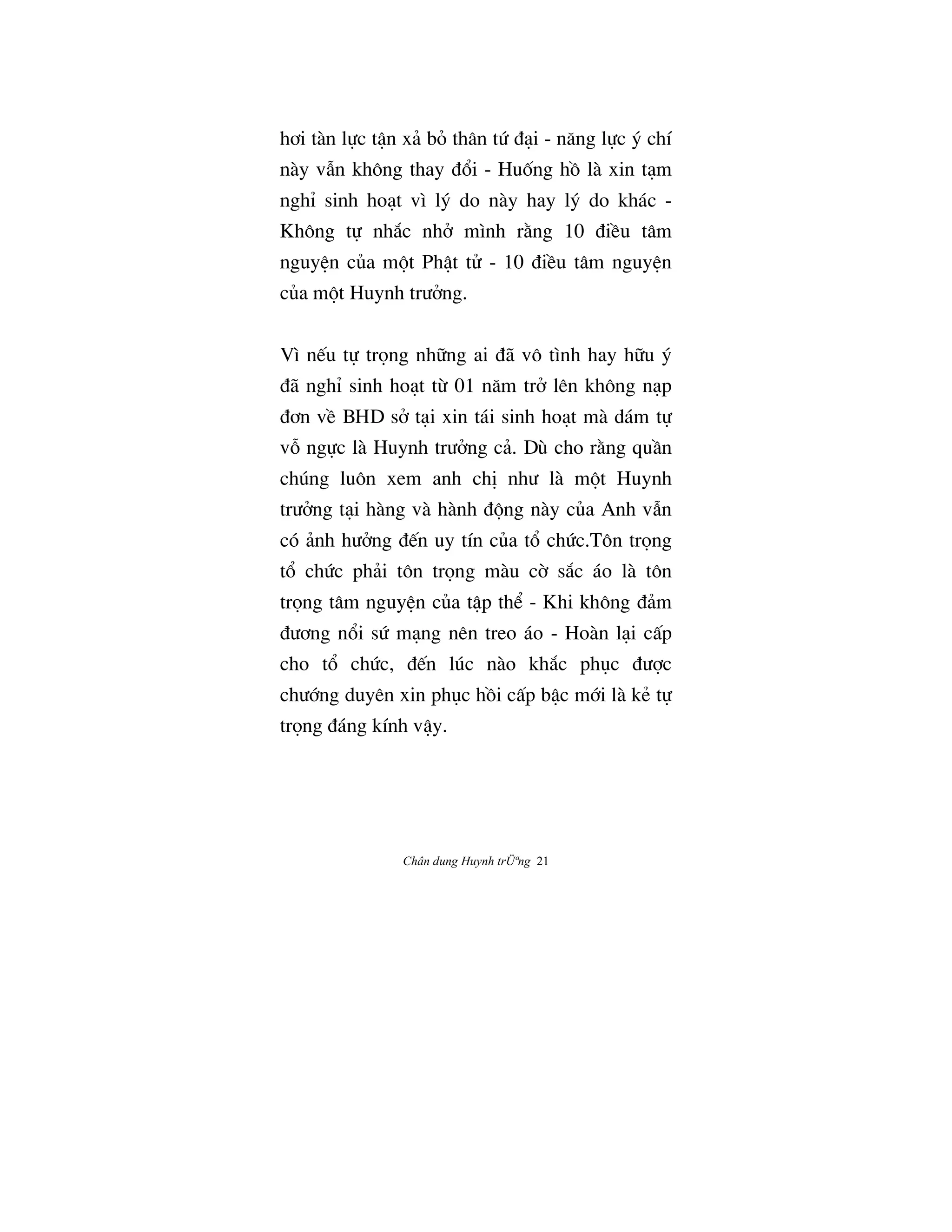 Chân dung Huynh trÜªng 21
hÖi tàn l¿c tÆn xä bÕ thân tÙ Çåi - næng l¿c š chí
này vÅn không thay Ç°i - HuÓng hÒ là xin tåm
nghÌ sinh hoåt vì lš do này hay lš do khác -
Không t¿ nh¡c nhª mình r¢ng 10 ÇiŠu tâm
nguyŒn cûa m¶t PhÆt tº - 10 ÇiŠu tâm nguyŒn
cûa m¶t Huynh trÜªng.
Vì n‰u t¿ tr†ng nh»ng ai Çã vô tình hay h»u š
Çã nghÌ sinh hoåt tØ 01 næm trª lên không nåp
ÇÖn vŠ BHD sª tåi xin tái sinh hoåt mà dám t¿
v‡ ng¿c là Huynh trÜªng cä. Dù cho r¢ng quÀn
chúng luôn xem anh chÎ nhÜ là m¶t Huynh
trÜªng tåi hàng và hành Ç¶ng này cûa Anh vÅn
có änh hÜªng Ç‰n uy tín cûa t° chÙc.Tôn tr†ng
t° chÙc phäi tôn tr†ng màu c© s¡c áo là tôn
tr†ng tâm nguyŒn cûa tÆp th‹ - Khi không Çäm
ÇÜÖng n°i sÙ mång nên treo áo - Hoàn låi cÃp
cho t° chÙc, Ç‰n lúc nào kh¡c phøc ÇÜ®c
chÜ§ng duyên xin phøc hÒi cÃp bÆc m§i là kÈ t¿
tr†ng Çáng kính vÆy.
 