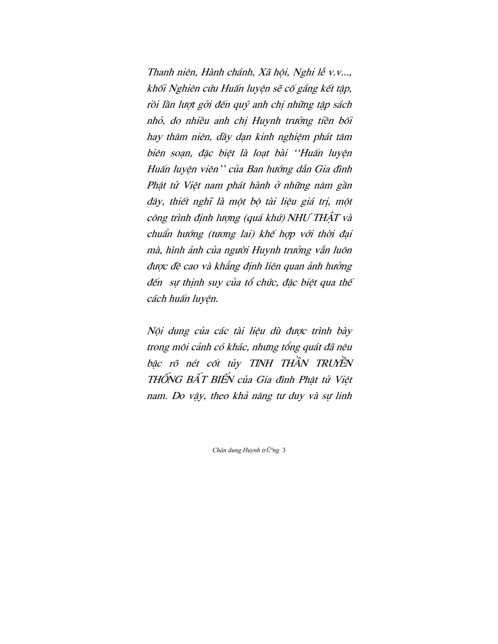 Chân dung Huynh trÜªng 3
Thanh niên, Hành chánh, Xã h¶i, Nghi lÍ v.v...,
khÓi Nghiên cÙu HuÃn luyŒn së cÓ g¡ng k‰t tÆp,
rÒi lÀn lÜ®t gªi Ç‰n quš anh chÎ nh»ng tÆp sách
nhÕ, do nhiŠu anh chÎ Huynh trÜªng tiŠn bÓi
hay thâm niên, dÀy dån kinh nghiŒm phát tâm
biên soån, Ç¥c biŒt là loåt bài ‘‘HuÃn luyŒn
HuÃn luyŒn viên’’ cûa Ban hÜ§ng dÅn Gia Çình
PhÆt tº ViŒt nam phát hành ª nh»ng næm gÀn
Çây, thi‰t nghï là m¶t b¶ tài liŒu giá trÎ, m¶t
công trình ÇÎnh lÜ®ng (quá khÙ) nhÜ thÆt và
chuÄn hÜ§ng (tÜÖng lai) kh‰ h®p v§i th©i Çåi
mà, hình änh cûa ngÜ©i Huynh trÜªng vÅn luôn
ÇÜ®c ÇŠ cao và kh£ng ÇÎnh liên quan änh hÜªng
Ç‰n s¿ thÎnh suy cûa t° chÙc, Ç¥c biŒt qua th‰
cách huÃn luyŒn.
N¶i dung cûa các tài liŒu dù ÇÜ®c trình bày
trong môi cänh có khác, nhÜng t°ng quát Çã nêu
bÆc rõ nét cÓt tûy tinh thÀn truyŠn
thÓng bÃt bi‰n cûa Gia Çình PhÆt tº ViŒt
nam. Do vÆy, theo khä næng tÜ duy và s¿ linh
 