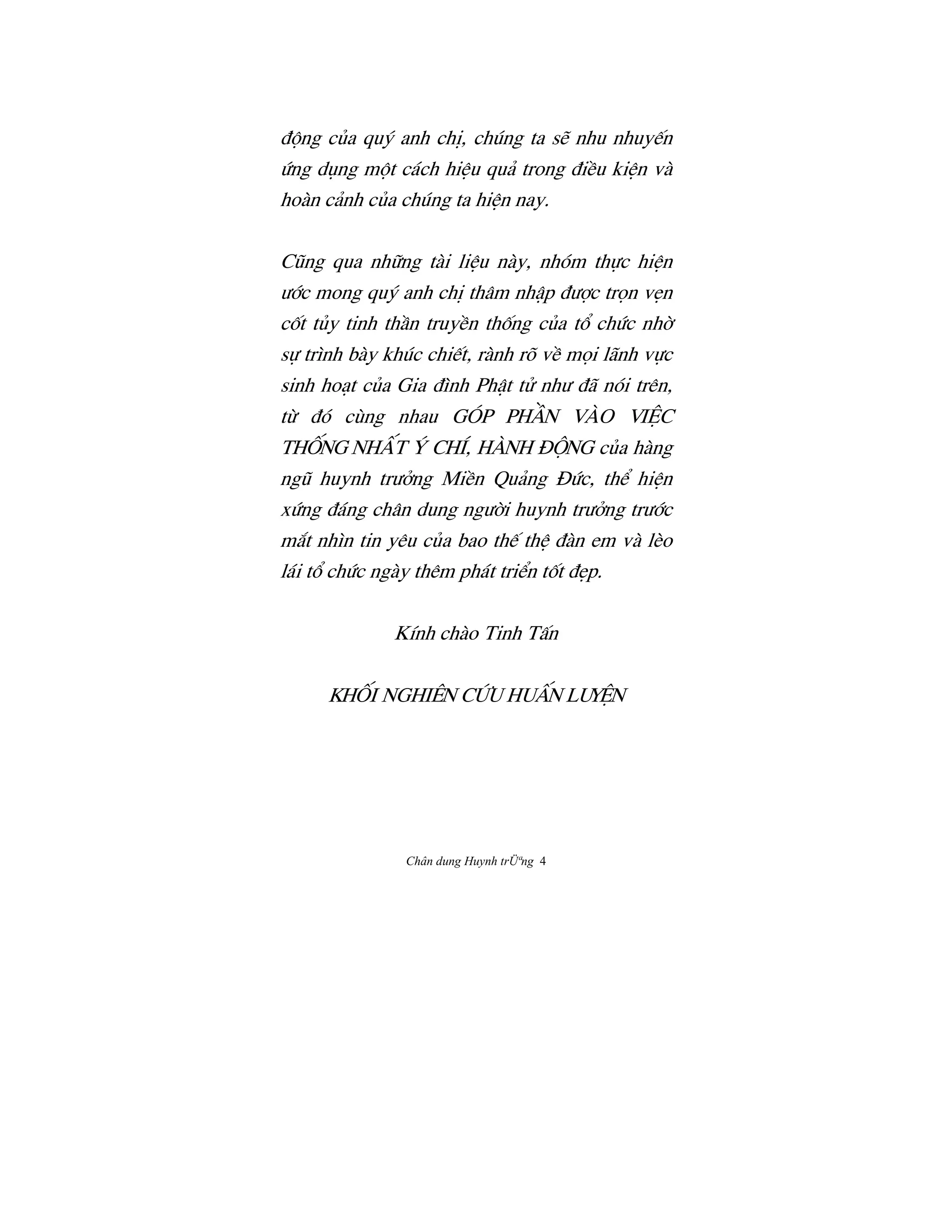 Chân dung Huynh trÜªng 4
Ç¶ng cûa quš anh chÎ, chúng ta së nhu nhuy‰n
Ùng døng m¶t cách hiŒu quä trong ÇiŠu kiŒn và
hoàn cänh cûa chúng ta hiŒn nay.
CÛng qua nh»ng tài liŒu này, nhóm th¿c hiŒn
Ü§c mong quš anh chÎ thâm nhÆp ÇÜ®c tr†n vËn
cÓt tûy tinh thÀn truyŠn thÓng cûa t° chÙc nh©
s¿ trình bày khúc chi‰t, rành rõ vŠ m†i lãnh v¿c
sinh hoåt cûa Gia Çình PhÆt tº nhÜ Çã nói trên,
tØ Çó cùng nhau góp phÀn vào viŒc
thÓng nhÃt š chí, hành Ç¶ng cûa hàng
ngÛ huynh trÜªng MiŠn Quäng ñÙc, th‹ hiŒn
xÙng Çáng chân dung ngÜ©i huynh trÜªng trÜ§c
m¡t nhìn tin yêu cûa bao th‰ thŒ Çàn em và lèo
lái t° chÙc ngày thêm phát tri‹n tÓt ÇËp.
Kính chào Tinh TÃn
KhÓi Nghiên cÙu HuÃn luyŒn
 