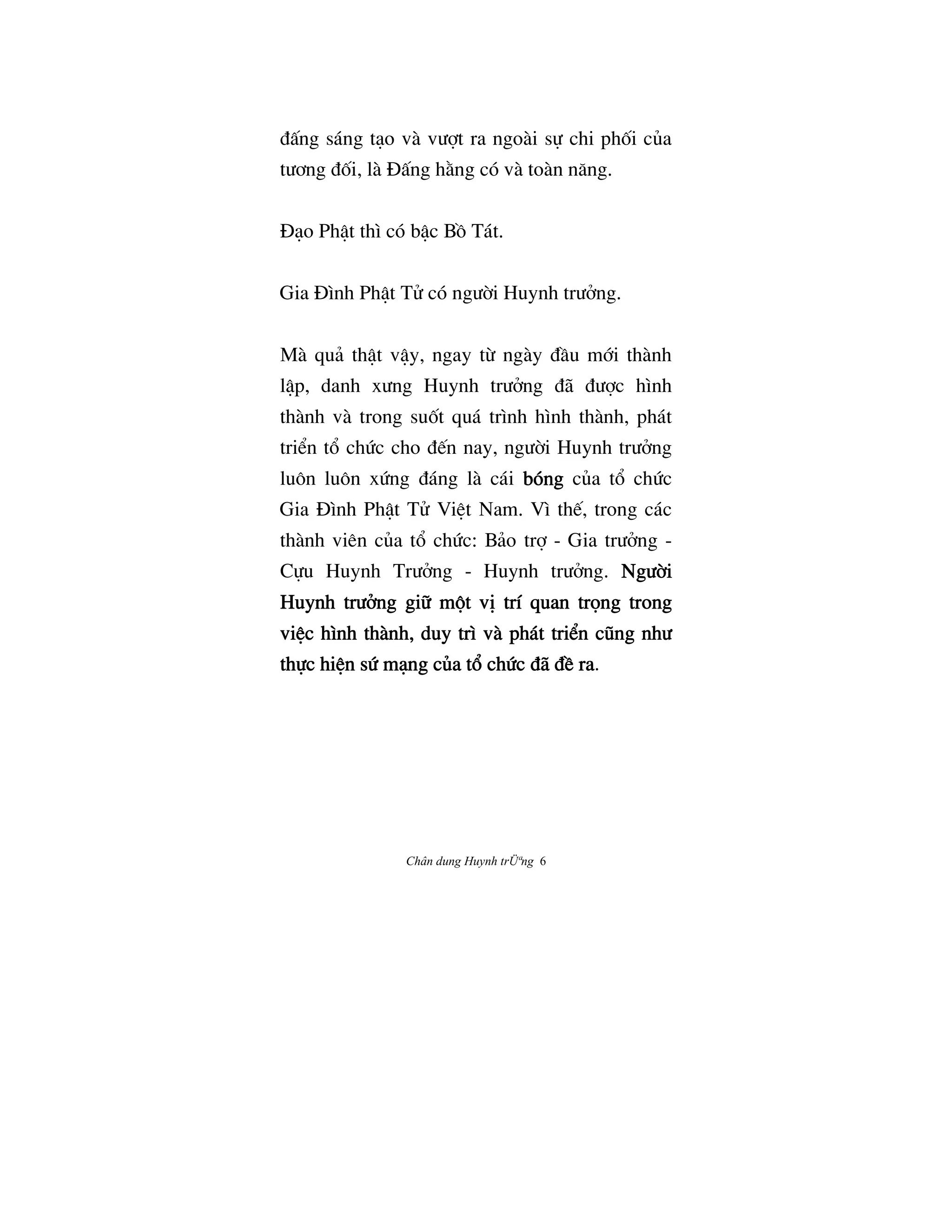 Chân dung Huynh trÜªng 6
ÇÃng sáng tåo và vÜ®t ra ngoài s¿ chi phÓi cûa
tÜÖng ÇÓi, là ñÃng h¢ng có và toàn næng.
ñåo PhÆt thì có bÆc BÒ Tát.
Gia ñình PhÆt Tº có ngÜ©i Huynh trÜªng.
Mà quä thÆt vÆy, ngay tØ ngày ÇÀu m§i thành
lÆp, danh xÜng Huynh trÜªng Çã ÇÜ®c hình
thành và trong suÓt quá trình hình thành, phát
tri‹n t° chÙc cho Ç‰n nay, ngÜ©i Huynh trÜªng
luôn luôn xÙng Çáng là cái bóngbóngbóngbóng cûa t° chÙc
Gia ñình PhÆt Tº ViŒt Nam. Vì th‰, trong các
thành viên cûa t° chÙc: Bäo tr® - Gia trÜªng -
C¿u Huynh TrÜªng - Huynh trÜªng. NgÜ©iNgÜ©iNgÜ©iNgÜ©i
Huynh trÜªng gi» m¶t vÎ trí quan tr†ng trongHuynh trÜªng gi» m¶t vÎ trí quan tr†ng trongHuynh trÜªng gi» m¶t vÎ trí quan tr†ng trongHuynh trÜªng gi» m¶t vÎ trí quan tr†ng trong
viŒc hình thànhviŒc hình thànhviŒc hình thànhviŒc hình thành, duy trì và phát tri‹n cÛng nhÜ, duy trì và phát tri‹n cÛng nhÜ, duy trì và phát tri‹n cÛng nhÜ, duy trì và phát tri‹n cÛng nhÜ
th¿c hiŒn sÙ mång cûa t° chÙc Çã ÇŠ rath¿c hiŒn sÙ mång cûa t° chÙc Çã ÇŠ rath¿c hiŒn sÙ mång cûa t° chÙc Çã ÇŠ rath¿c hiŒn sÙ mång cûa t° chÙc Çã ÇŠ ra.
 
