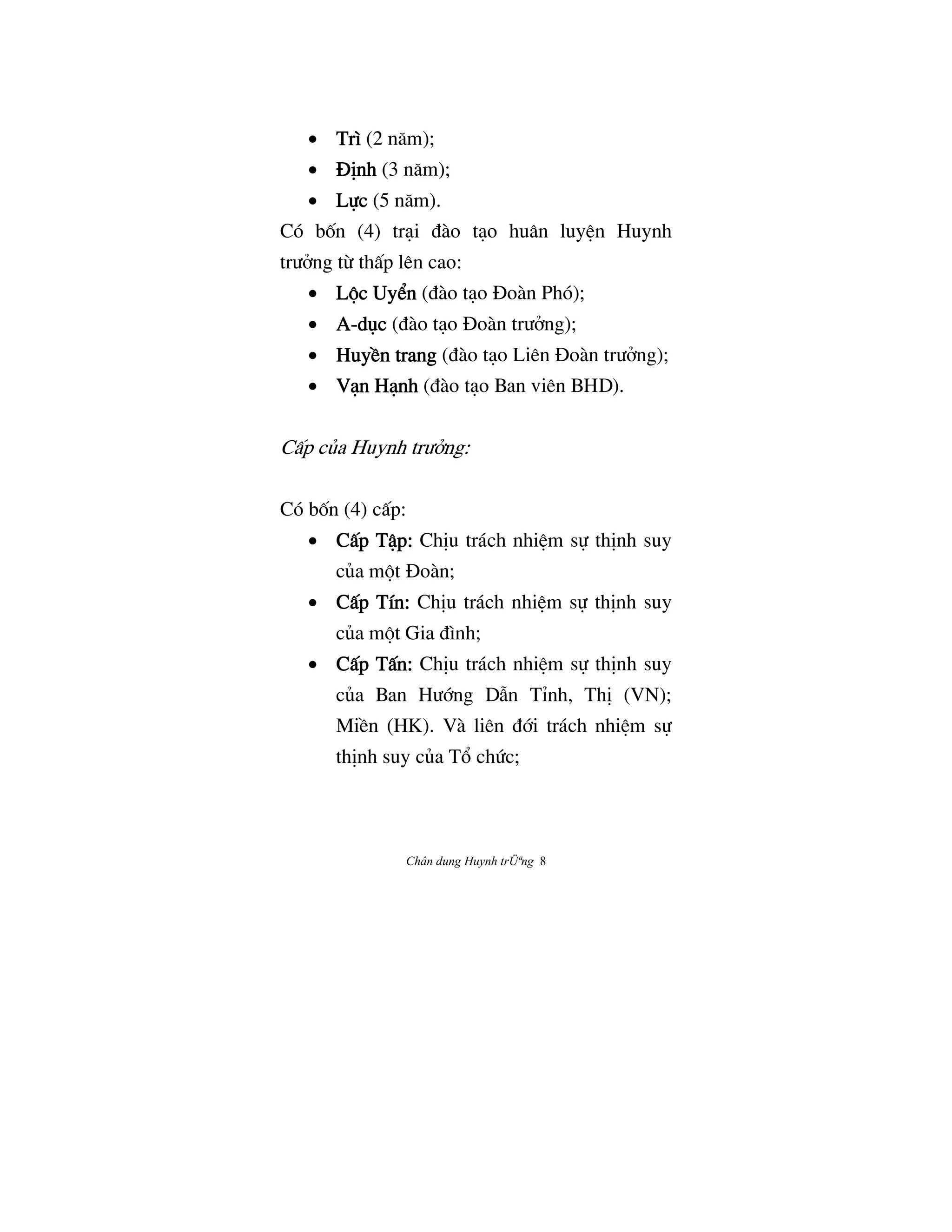 Chân dung Huynh trÜªng 8
• TrìTrìTrìTrì (2 næm);
• ñÎnhñÎnhñÎnhñÎnh (3 næm);
• L¿cL¿cL¿cL¿c (5 næm).
Có bÓn (4) tråi Çào tåo huân luyŒn Huynh
trÜªng tØ thÃp lên cao:
• L¶c Uy‹nL¶c Uy‹nL¶c Uy‹nL¶c Uy‹n (Çào tåo ñoàn Phó);
• AAAA----døcdøcdøcdøc (Çào tåo ñoàn trÜªng);
• HuyŠn trangHuyŠn trangHuyŠn trangHuyŠn trang (Çào tåo Liên ñoàn trÜªng);
• Vån HånhVån HånhVån HånhVån Hånh (Çào tåo Ban viên BHD).
CÃp cûa Huynh trÜªng:
Có bÓn (4) cÃp:
• CÃp TÆp:CÃp TÆp:CÃp TÆp:CÃp TÆp: ChÎu trách nhiŒm s¿ thÎnh suy
cûa m¶t ñoàn;
• CÃp Tín:CÃp Tín:CÃp Tín:CÃp Tín: ChÎu trách nhiŒm s¿ thÎnh suy
cûa m¶t Gia Çình;
• CÃp TÃn:CÃp TÃn:CÃp TÃn:CÃp TÃn: ChÎu trách nhiŒm s¿ thÎnh suy
cûa Ban HÜ§ng DÅn TÌnh, ThÎ (VN);
MiŠn (HK). Và liên Ç§i trách nhiŒm s¿
thÎnh suy cûa T° chÙc;
 