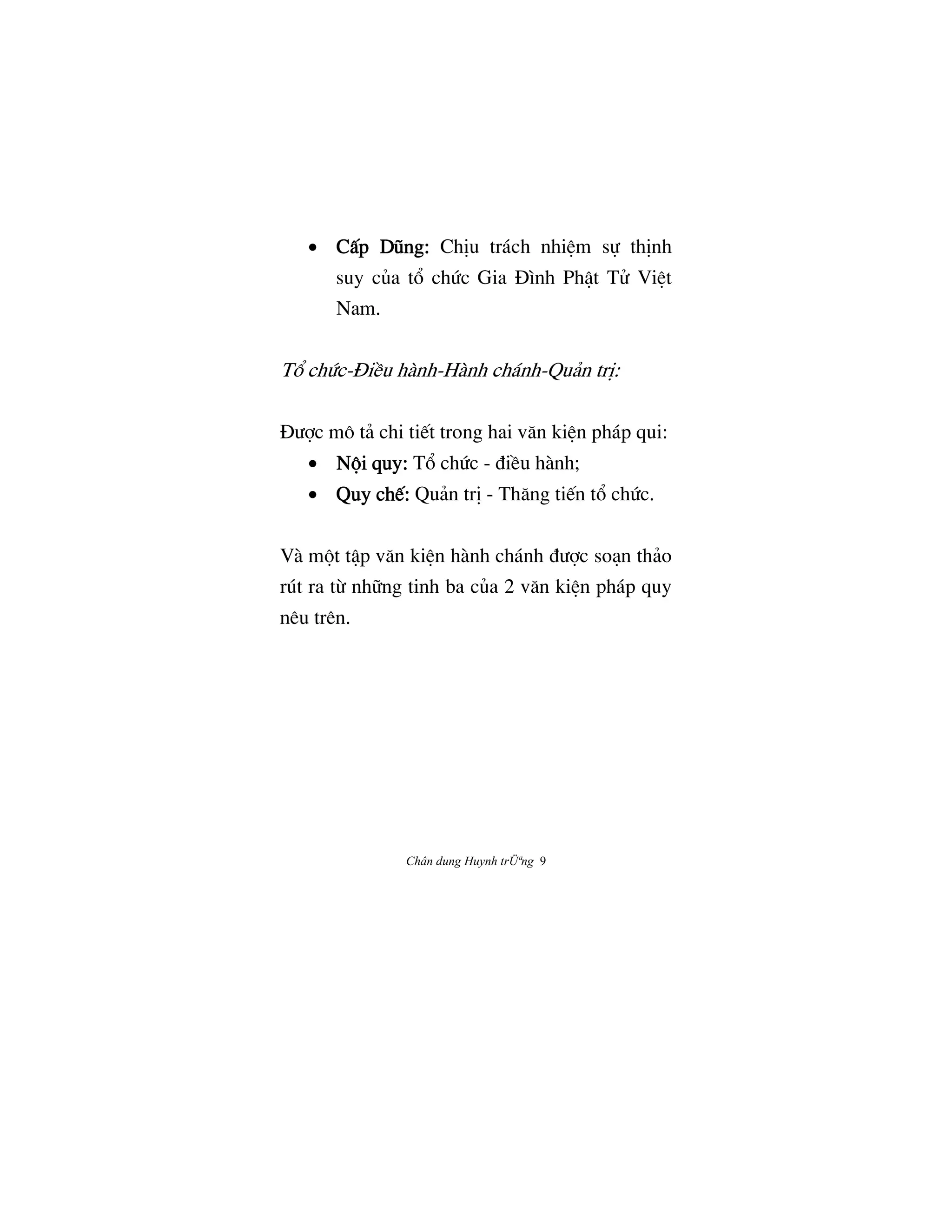 Chân dung Huynh trÜªng 9
• CÃp DÛng:CÃp DÛng:CÃp DÛng:CÃp DÛng: ChÎu trách nhiŒm s¿ thÎnh
suy cûa t° chÙc Gia ñình PhÆt Tº ViŒt
Nam.
T° chÙc-ñiŠu hành-Hành chánh-Quän trÎ:
ñÜ®c mô tä chi ti‰t trong hai væn kiŒn pháp qui:
• N¶i quy:N¶i quy:N¶i quy:N¶i quy: T° chÙc - ÇiŠu hành;
• Quy ch‰:Quy ch‰:Quy ch‰:Quy ch‰: Quän trÎ - Thæng ti‰n t° chÙc.
Và m¶t tÆp væn kiŒn hành chánh ÇÜ®c soån thäo
rút ra tØ nh»ng tinh ba cûa 2 væn kiŒn pháp quy
nêu trên.
 
