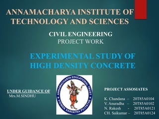 ANNAMACHARYA INSTITUTE OF
TECHNOLOGY AND SCIENCES
CIVIL ENGINEERING
PROJECT WORK
EXPERIMENTAL STUDY OF
HIGH DENSITY CONCRETE
PROJECT ASSOSIATES
K. Chandana – 20T85A0104
V. Anuradha – 20T85A0102
N. Rakesh - 20T85A0121
CH. Saikumar – 20T85A0124
UNDER GUIDANCE OF
Mrs.M.SINDHU
 