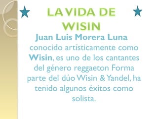 Juan Luis Morera Luna  conocido artísticamente como  Wisin , es uno de los cantantes del género reggaeton Forma parte del dúo Wisin & Yandel, ha tenido algunos éxitos como solista. 