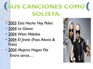 2003   Esta Noche Hay Pelea   2004   La Gitana   2004   Wisin Mátalos   2004   El Jinete  (Feat. Alexis & Fido)  2004   Mujeres Hagan Fila   Entre otros…  