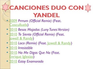 2009   Prrrum (Official Remix)  (Feat.  Cosculluela )  2010   Besos Mojados (Luny Tunes Version)   2010   Te Siento (Official Remix)  (Feat.  Jowell & Randy )  2010   Loco (Remix)  (Feat.  Jowell & Randy )  2010   Irresistible   2010   No Me Digas Que No  (Feat.  Enrique Iglesias )  2010   Estoy Enamorado   