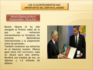 Barack   Obama le ha sido otorgado el Premio nobel de la paz sus «esfuerzos extraordinarios en fortalecer los procesos diplomáticos internacionales y la cooperación entre las personas».  También resaltaron sus esfuerzos en el desarme nuclear. Obama ganó entre  205 nominados , todo un récord para este premio. Recibirá una medalla de oro, un diploma y 1,4 millones de dólares.  LOS 10 ACONTECIMIENTOS MAS IMPORTANTES DEL 2009 EN EL MUNDO 