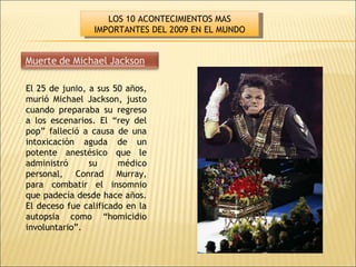 El 25 de junio, a sus 50 años, murió Michael Jackson, justo cuando preparaba su regreso a los escenarios. El “rey del pop” falleció a causa de una intoxicación aguda de un potente anestésico que le administró su médico personal, Conrad Murray, para combatir el insomnio que padecía desde hace años. El deceso fue calificado en la autopsia como “homicidio involuntario”. LOS 10 ACONTECIMIENTOS MAS IMPORTANTES DEL 2009 EN EL MUNDO 