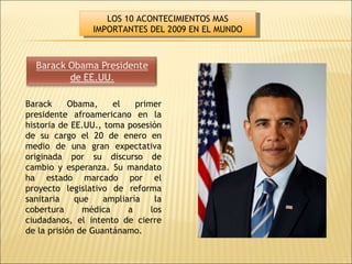 Barack Obama, el primer presidente afroamericano en la historia de EE.UU., toma posesión de su cargo el 20 de enero en medio de una gran expectativa originada por su discurso de cambio y esperanza. Su mandato ha estado marcado por el proyecto legislativo de reforma sanitaria que ampliaría la cobertura médica a los ciudadanos, el intento de cierre de la prisión de Guantánamo. LOS 10 ACONTECIMIENTOS MAS IMPORTANTES DEL 2009 EN EL MUNDO 