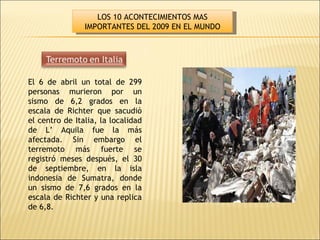 El 6 de abril un total de 299 personas murieron por un sismo de 6,2 grados en la escala de Richter que sacudió el centro de Italia, la localidad de L’ Aquila fue la más afectada. Sin embargo el terremoto más fuerte se registró meses después, el 30 de septiembre, en la isla indonesia de Sumatra, donde un sismo de 7,6 grados en la escala de Richter y una replica de 6,8. LOS 10 ACONTECIMIENTOS MAS IMPORTANTES DEL 2009 EN EL MUNDO 