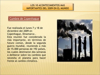 Fue realizada el lunes 7 y 18 de diciembre del 2009 en Copenhague, Dinamarca . Esta reunión fue considerada la más importante, en términos de futuro común, desde la segunda guerra mundial, reuniendo a más de 15.000 personas de 192 países, los cuales destinaron dos semanas a deliberar sobre los cambios que necesita el planeta para hacer frente al cambio climático. LOS 10 ACONTECIMIENTOS MAS IMPORTANTES DEL 2009 EN EL MUNDO 