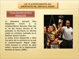 1. titulo mundial de kina malpartida                                                             La peleadora peruana Kina Malpartida venció a la estadounidense Maureen Shea por la vía del nocaut técnico en 10 episodios al derribarla en décimo asalto en combate realizado en el Madison Square Garden. La pelea entre Malpartida y Shea fue parte de la cartelera en la que el puertorriqueño Miguel Ángel Cotto buscará la corona de peso welter vacante de la Organización Mundial de Boxeo (OMB). LOS 10 ACONTECIMIENTOS MAS IMPORTANTES DEL 2009 EN EL MUNDO 