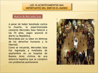 A pesar de haber batallado contra la muerte, la experimentada cantante Mercedes Sosa falleció a los 74 años, según anunció el diario La República.                        Recordada por su labor en defensa de los derechos humanos y la libertad. Como se recuerda, Mercedes Sosa fue ingresada a mediados de septiembre en un hospital de Buenos Aires víctima de una dolencia hepática que se complicó con problemas pulmonares LOS 10 ACONTECIMIENTOS MAS IMPORTANTES DEL 2009 EN EL MUNDO 