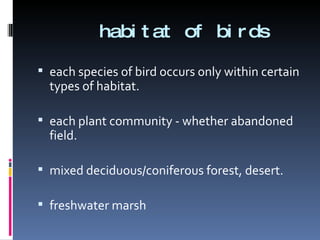 habitat of birds each species of bird occurs only within certain types of habitat. each plant community - whether abandoned field. mixed deciduous/coniferous forest, desert. freshwater marsh 