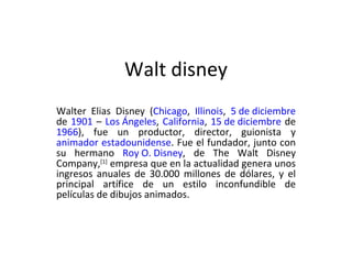 Walt disney Walter Elias Disney ( Chicago ,  Illinois ,  5 de diciembre  de  1901  –  Los Ángeles ,  California ,  15 de diciembre  de  1966 ), fue un productor, director, guionista y  animador   estadounidense . Fue el fundador, junto con su hermano  Roy O. Disney , de The Walt Disney Company, [1]  empresa que en la actualidad genera unos ingresos anuales de 30.000 millones de dólares, y el principal artífice de un estilo inconfundible de películas de dibujos animados. 