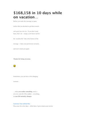 $168,158 in 10 days while
on vacation…
Before you mark this message as spam,


realize that you decided to get these emails,


and opted into this list. If you don’t want
them, that’s ok – simply scroll down and hit


the ‘unsubscribe’ link at the bottom of the


message – I take your permission seriously,


and won’t email you again.




Thanks for being awesome.




Sometimes, you can have a life changing


moment…




…when you realize something, make a
decision, and all of the sudden – everything
in your life instantly changes.




Lawrence Tam realized this.
Was away for a few days…while there, I got to learn some secrets
 