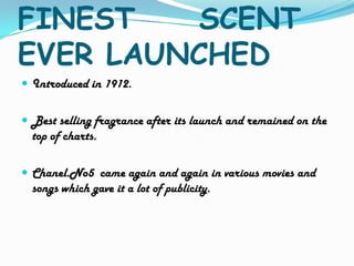 FINEST     SCENT EVER LAUNCHEDIntroduced in 1912.Best selling fragrance after its launch and remained on the top of charts.Chanel.No5  came again and again in various movies and songs which gave it a lot of publicity.