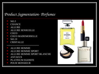 Product Segmentation­ Perfumes 
     NO.5
  CHANCE
  ALLURE
  ALLURE SENSUELLE
  COCO
  COCO MADEMOISELLE
  NO.19
  CRISTALLE
 ---------------------------------------
  ALLURE HOMME
  ALLURE HOMME SPORT
  ALLURE HOMME SPORT BLANCHE
  ANTAEUS
  PLATINUM EGOISTE
  POUR MONSIEUR
 