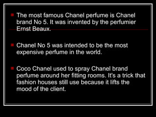    The most famous Chanel perfume is Chanel
    brand No 5. It was invented by the perfumier
    Ernst Beaux.

   Chanel No 5 was intended to be the most
    expensive perfume in the world.

   Coco Chanel used to spray Chanel brand
    perfume around her fitting rooms. It's a trick that
    fashion houses still use because it lifts the
    mood of the client.
 