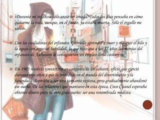  «Durante mi infancia sólo ansié ser amada. Todos los días pensaba en cómo
quitarme la vida, aunque, en el fondo, ya estaba muerta. Sólo el orgullo me
salvó».
 Con las cuidadoras del orfanato, Gabrielle aprendió a coser y manejar el hilo y
la aguja con especial habilidad, lo que hizo que a los 17 años las monjas del
orfanato de Aubazine le consiguieran un empleo como costurera.
 En 1905 resolvió convertirse en cantante de un cabaret, oficio que ejerció
durante tres años y que la introdujo en el mundo del divertimento y la
farándula. Aspiraba a ser una cantante exitosa, pero gradualmente abandonó
ese sueño. De las relaciones que mantuvo en esta época, Coco Chanel esperaba
obtener dinero para su otro gran sueño: ser una renombrada modista
 