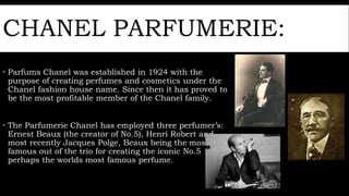 CHANEL PARFUMERIE:
 Parfums Chanel was established in 1924 with the
purpose of creating perfumes and cosmetics under the
Chanel fashion house name. Since then it has proved to
be the most profitable member of the Chanel family.
 The Parfumerie Chanel has employed three perfumer’s:
Ernest Beaux (the creator of No.5), Henri Robert and
most recently Jacques Polge, Beaux being the most
famous out of the trio for creating the iconic No.5
perhaps the worlds most famous perfume.
 