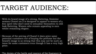 TARGET AUDIENCE:
 With its brand image of a strong, flattering, feminine
woman Chanel no.5 is designed to appeal to women of a
free spirit who don’t need to sexualise themselves to still
look flattering. Women who remain appealing to men
whilst remaining elegant.
 Because of the pricing of Chanel it does price some
potential customers out of buying the perfume but the
brand’s image is so strong that this may not be such an
issue for some customers even though it has a very high
price.
 The design of the bottle and essence of the fragrance is
 