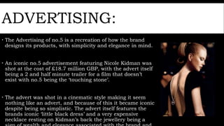 ADVERTISING:
 The Advertising of no.5 is a recreation of how the brand
designs its products, with simplicity and elegance in mind.
 An iconic no.5 advertisement featuring Nicole Kidman was
shot at the cost of £18.7 million GBP, with the advert itself
being a 2 and half minute trailer for a film that doesn’t
exist with no.5 being the ‘touching stone’.
 The advert was shot in a cinematic style making it seem
nothing like an advert, and because of this it became iconic
despite being so simplistic. The advert itself features the
brands iconic ‘little black dress’ and a very expensive
necklace resting on Kidman’s back the jewellery being a
 