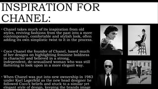 INSPIRATION FOR
CHANEL:
 Chanel takes much of its inspiration from old
styles, reviving fashions from the past into a more
contemporary, comfortable and stylish look, often
adding its own simplistic twist to it in the process.
 Coco Chanel the founder of Chanel, based much
of her designs on highlighting feminine boldness
in character and believed in a strong,
independent, de-sexualised woman who was still
flattering to look upon in a more elegant way.
 When Chanel was put into new ownership in 1983
under Karl Lagerfeld as the new head designer he
followed Coco’s beliefs and stuck to a similar yet
elegant style of design, keeping the brands image
 