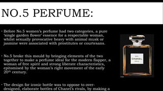 NO.5 PERFUME:
 Before No.5 women’s perfume had two categories, a pure
‘single garden flower’ essence for a respectable woman,
whilst sexually provocative heavy with animal musk or
jasmine were associated with prostitutes or courtesans.
 No.5 broke this mould by bringing elements of the two
together to make a perfume ideal for the modern flapper, a
woman of free spirit and strong liberate characteristics,
epitomised by the woman’s right movement of the early
20th century.
 The design for iconic bottle was to oppose to over-
designed, elaborate bottles of Chanel’s rivals, by making a
 