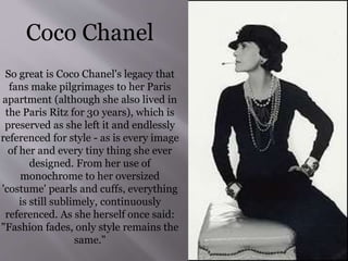 Coco Chanel
So great is Coco Chanel's legacy that
fans make pilgrimages to her Paris
apartment (although she also lived in
the Paris Ritz for 30 years), which is
preserved as she left it and endlessly
referenced for style - as is every image
of her and every tiny thing she ever
designed. From her use of
monochrome to her oversized
'costume' pearls and cuffs, everything
is still sublimely, continuously
referenced. As she herself once said:
"Fashion fades, only style remains the
same."
 