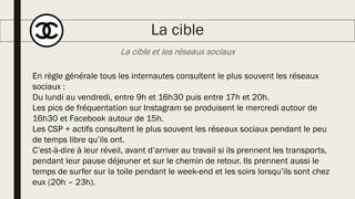 La cible et les réseaux sociaux
La cible
En règle générale tous les internautes consultent le plus souvent les réseaux
sociaux :
Du lundi au vendredi, entre 9h et 16h30 puis entre 17h et 20h.
Les pics de fréquentation sur Instagram se produisent le mercredi autour de
16h30 et Facebook autour de 15h.
Les CSP + actifs consultent le plus souvent les réseaux sociaux pendant le peu
de temps libre qu’ils ont.
C’est-à-dire à leur réveil, avant d’arriver au travail si ils prennent les transports,
pendant leur pause déjeuner et sur le chemin de retour. Ils prennent aussi le
temps de surfer sur la toile pendant le week-end et les soirs lorsqu’ils sont chez
eux (20h – 23h).
 