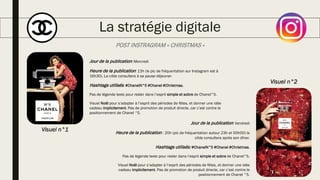 La stratégie digitale
POST INSTRAGRAM « CHRISTMAS »
Jour de la publication: Mercredi
Heure de la publication: 13h (le pic de fréquentation sur Instagram est à
16h30). La cible consultera à sa pause déjeuner.
Hashtags utilisés: #ChanelN°5 #Chanel #Christmas.
Pas de légende texte pour rester dans l’esprit simple et sobre de Chanel°5.
Visuel Noël pour s’adapter à l’esprit des périodes de fêtes, et donner une idée
cadeau implicitement. Pas de promotion de produit directe, car c’est contre le
positionnement de Chanel °5.
Jour de la publication: Vendredi
Heure de la publication : 20h (pic de fréquentation autour 23h et 00h00) la
cible consultera après son dîner.
Hashtags utilisés: #ChanelN°5 #Chanel #Christmas.
Pas de légende texte pour rester dans l’esprit simple et sobre de Chanel°5.
Visuel Noël pour s’adapter à l’esprit des périodes de fêtes, et donner une idée
cadeau implicitement. Pas de promotion de produit directe, car c’est contre le
positionnement de Chanel °5.
Visuel n°1
Visuel n°2
 