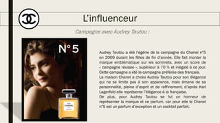 L’influenceur
Audrey Tautou a été l’égérie de la campagne du Chanel n°5
en 2009 durant les fêtes de fin d’année. Elle fait monter la
marque emblématique sur les sommets, avec un score de
« campagne réussie », supérieur à 70 % et inégalé à ce jour.
Cette campagne a été la campagne préférée des français.
La maison Chanel a choisi Audrey Tautou pour son élégance
qui ne se limite pas à son apparence, mais émane de sa
personnalité, pleine d’esprit et de raffinement, d’après Karl
Lagerfeld elle représente l’élégance à la française.
De plus, pour Audrey Tautou se fut un honneur de
représenter la marque et ce parfum, car pour elle le Chanel
n°5 est un parfum d’exception et un cocktail parfait.
Campagne avec Audrey Tautou :
 