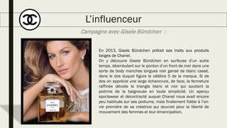 L’influenceur
En 2013, Gisele Bündchen prêtait ses traits aux produits
beiges de Chanel.
On y découvre Gisele Bündchen en surfeuse d’un autre
temps, déambulant sur le ponton d’un front de mer dans une
sorte de body manches longues noir gansé de blanc cassé,
dans le dos duquel figure le célèbre 5 de la marque. Si de
dos on apprécie une large échancrure, de face, la fermeture
raffinée dévoile le triangle blanc et noir qui soutient la
poitrine de la baigneuse en toute simplicité. Un aperçu
sportswear et décontracté auquel Chanel nous avait encore
peu habitués sur ses podiums, mais finalement fidèle à l’en-
vie première de sa créatrice qui œuvrait pour la liberté de
mouvement des femmes et leur émancipation.
Campagne avec Gisele Bündchen :
 