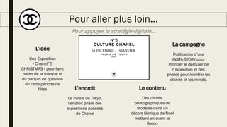 Pour aller plus loin…
Pour appuyer la stratégie digitale…
15 DECEMBRE – 15 JANVIERL’idée
Une Exposition
« Chanel°5
CHRISTMAS » pour faire
parler de la marque et
du parfum en question
en cette période de
fêtes L’endroit
Le Palais de Tokyo,
l’endroit phare des
expositions passées
de Chanel
Le contenu
Des clichés
photographiques de
modèles dans un
décors féerique de Noel
mettant en avant le
flacon
La campagne
Publication d’une
INSTA-STORY pour
montrer le dérouler de
l’exposition et des
photos pour montrer les
clichés et les invités.
 