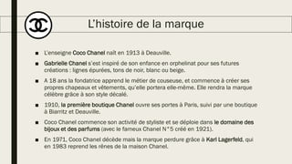 L’histoire de la marque
■ L’enseigne Coco Chanel naît en 1913 à Deauville.
■ Gabrielle Chanel s’est inspiré de son enfance en orphelinat pour ses futures
créations : lignes épurées, tons de noir, blanc ou beige.
■ A 18 ans la fondatrice apprend le métier de couseuse, et commence à créer ses
propres chapeaux et vêtements, qu’elle portera elle-même. Elle rendra la marque
célèbre grâce à son style décalé.
■ 1910, la première boutique Chanel ouvre ses portes à Paris, suivi par une boutique
à Biarritz et Deauville.
■ Coco Chanel commence son activité de styliste et se déploie dans le domaine des
bijoux et des parfums (avec le fameux Chanel N°5 créé en 1921).
■ En 1971, Coco Chanel décède mais la marque perdure grâce à Karl Lagerfeld, qui
en 1983 reprend les rênes de la maison Chanel.
 