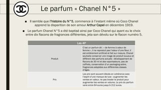 Le parfum « Chanel N°5 »
■ Il semble que l’histoire du N°5, commence à l’instant même où Coco Chanel
apprend la disparition de son amour Arthur Capel en décembre 1919.
■ Le parfum Chanel N°5 a été baptisé ainsi par Coco Chanel qui ayant eu le choix
entre dix flacons de fragrances différentes, jeta son dévolu sur le flacon numéro 5.
Les 4P
Produit
C’est un parfum dit : « de femme à odeur de
femme », il ne reproduit pas l’odeur d’une fleur, il
est entièrement artificiel et fait sur mesure. Chanel
souhaite conserver une image de produit luxueux et
différent des parfums actuels : développement de
flacons de 30 ml et des vaporisateurs, pas de
coffrets, conservation d’un packaging sobre,
fragrances adaptées aux différentes classes
d’âges.
Prix
Les prix sont souvent élevés en cohérence avec
l’esprit d’une marque de luxe : augmenter les
ventes en valeur, ne pas brader le produit pour
augmenter les ventes en volume. Le prix du parfum
varie entre 64 euros jusqu’à 212 euros.
 