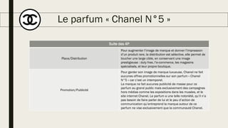 Le parfum « Chanel N°5 »
Suite des 4P
Place/Distribution
Pour augmenter l’image de marque et donner l’impression
d’un produit rare, la distribution est sélective, elle permet de
toucher une large cible, en conservant une image
prestigieuse : duty free, l’e-commerce, les magasins
spécialisés, et leur propre boutique.
Promotion/Publicité
Pour garder son image de marque luxueuse, Chanel ne fait
aucunes offres promotionnelles sur son parfum « Chanel
N°5 » car c’est un intemporel.
La marque ne fait aucunes publicité de masse pour ce
parfum au grand public mais exclusivement des campagnes
hors médias comme les expositions dans les musées, et le
site internet Chanel. Le parfum a une telle notoriété, qu’il n’a
pas besoin de faire parler de lui et le peu d’action de
communication qu’entreprend la marque autour de ce
parfum ne vise exclusivement que la communauté Chanel.
 