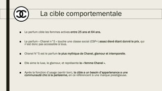 La cible comportementale
■ Le parfum cible les femmes actives entre 25 ans et 64 ans.
■ Le parfum « Chanel n°5 » touche une classe social (CSP+) assez élevé étant donné le prix, qui
n’est donc pas accessible à tous.
■ Chanel N°5 est le parfum le plus mythique de Chanel, glamour et intemporelle.
■ Elle aime le luxe, le glamour, et représente la « femme Chanel ».
■ Après la fonction d’usage (sentir bon), la cible a un besoin d’appartenance a une
communauté chic à la parisienne, en ce référencent à une marque prestigieuse.
 