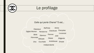 Le profilage
Celle qui porte Chanel°5 est…
Belle Glamour
Délicate
Indépendante
Chic
Femme
ClasseFéministe
Parisienne
Gracieuse
Ambitieuse
Jolie
Classique
Raffinée
Elégante
Luxueuse
Simple
Française
Courtisée
Active
Digital Women
 