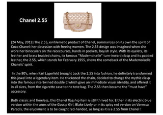 Chanel 2.55



[24 May, 2012] The 2.55, emblema4c product of Chanel, summarizes on its own the spirit of 
Coco Chanel: her obsession with freeing women. The 2.55 design was imagined when she 
wore her binoculars on the racecourses, hands in pockets, boyish style. With its eyelets, its 
leather and brass braided chains, its famous “Mademoiselle” turn‐inward clasp and its padded 
leather, the 2.55, which stands for February 1955, shows the comeback of the Mademoiselle 
Chanels’ spirit. 

 In the 80’s, when Karl Lagerfeld brought back the 2.55 into fashion, he deﬁnitely transformed 
this jewel into a legendary item. He thickened the chain, decided to change the mythic clasp 
into the famous intertwined double C which gave an immediate visual iden4ty, and oﬀered it 
in all sizes, from the cigareVe case to the tote bag. The 2.55 then became the “must have” 
accessory. 

Both classic and 4meless, this Chanel ﬂagship item is s4ll thrived for. Either in its electric blue 
version within the arms of the Gossip Girl, Blake Lively or in its spicy red version on Vanessa 
Paradis, the enjoyment is to be caught red‐handed, as long as it is a 2.55 from Chanel ! 
 