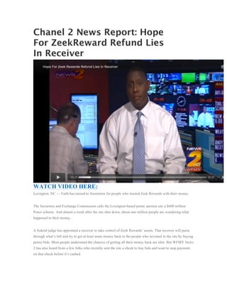 Chanel 2 News Report: Hope
For ZeekReward Refund Lies
In Receiver




WATCH VIDEO HERE:
Lexington, NC — Faith has turned to frustration for people who trusted Zeek Rewards with their money.


The Securities and Exchange Commission calls the Lexington-based penny auction site a $600 million
Ponzi scheme. And almost a week after the site shut down, about one million people are wondering what
happened to their money.


A federal judge has appointed a receiver to take control of Zeek Rewards’ assets. That receiver will parse
through what’s left and try to get at least some money back to the people who invested in the site by buying
penny bids. Most people understand the chances of getting all their money back are slim. But WFMY News
2 has also heard from a few folks who recently sent the site a check to buy bids and want to stop payment
on that check before it’s cashed.
 