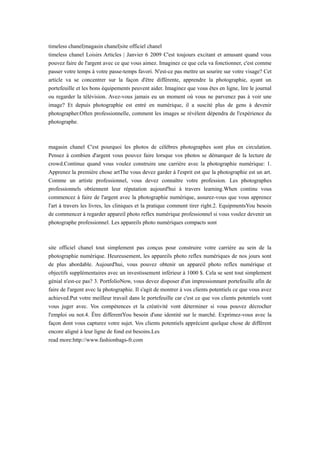 timeless chanel|magasin chanel|site officiel chanel
timeless chanel Loisirs Articles | Janvier 6 2009 C'est toujours excitant et amusant quand vous
pouvez faire de l'argent avec ce que vous aimez. Imaginez ce que cela va fonctionner, c'est comme
passer votre temps à votre passe-temps favori. N'est-ce pas mettre un sourire sur votre visage? Cet
article va se concentrer sur la façon d'être différente, apprendre la photographie, ayant un
portefeuille et les bons équipements peuvent aider. Imaginez que vous êtes en ligne, lire le journal
ou regarder la télévision. Avez-vous jamais eu un moment où vous ne parvenez pas à voir une
image? Et depuis photographie est entré en numérique, il a suscité plus de gens à devenir
photographer.Often professionnelle, comment les images se révèlent dépendra de l'expérience du
photographe.
magasin chanel C'est pourquoi les photos de célèbres photographes sont plus en circulation.
Pensez à combien d'argent vous pouvez faire lorsque vos photos se démarquer de la lecture de
crowd.Continue quand vous voulez construire une carrière avec la photographie numérique: 1.
Apprenez la première chose artThe vous devez garder à l'esprit est que la photographie est un art.
Comme un artiste professionnel, vous devez connaître votre profession. Les photographes
professionnels obtiennent leur réputation aujourd'hui à travers learning.When continu vous
commencez à faire de l'argent avec la photographie numérique, assurez-vous que vous apprenez
l'art à travers les livres, les cliniques et la pratique comment tirer right.2. EquipmentsYou besoin
de commencer à regarder appareil photo reflex numérique professionnel si vous voulez devenir un
photographe professionnel. Les appareils photo numériques compacts sont
site officiel chanel tout simplement pas conçus pour construire votre carrière au sein de la
photographie numérique. Heureusement, les appareils photo reflex numériques de nos jours sont
de plus abordable. Aujourd'hui, vous pouvez obtenir un appareil photo reflex numérique et
objectifs supplémentaires avec un investissement inférieur à 1000 $. Cela se sent tout simplement
génial n'est-ce pas? 3. PortfolioNow, vous devez disposer d'un impressionnant portefeuille afin de
faire de l'argent avec la photographie. Il s'agit de montrer à vos clients potentiels ce que vous avez
achieved.Put votre meilleur travail dans le portefeuille car c'est ce que vos clients potentiels vont
vous juger avec. Vos compétences et la créativité vont déterminer si vous pouvez décrocher
l'emploi ou not.4. Être differentYou besoin d'une identité sur le marché. Exprimez-vous avec la
façon dont vous capturez votre sujet. Vos clients potentiels apprécient quelque chose de différent
encore aligné à leur ligne de fond est besoins.Les
read more:http://www.fashionbags-fr.com
 