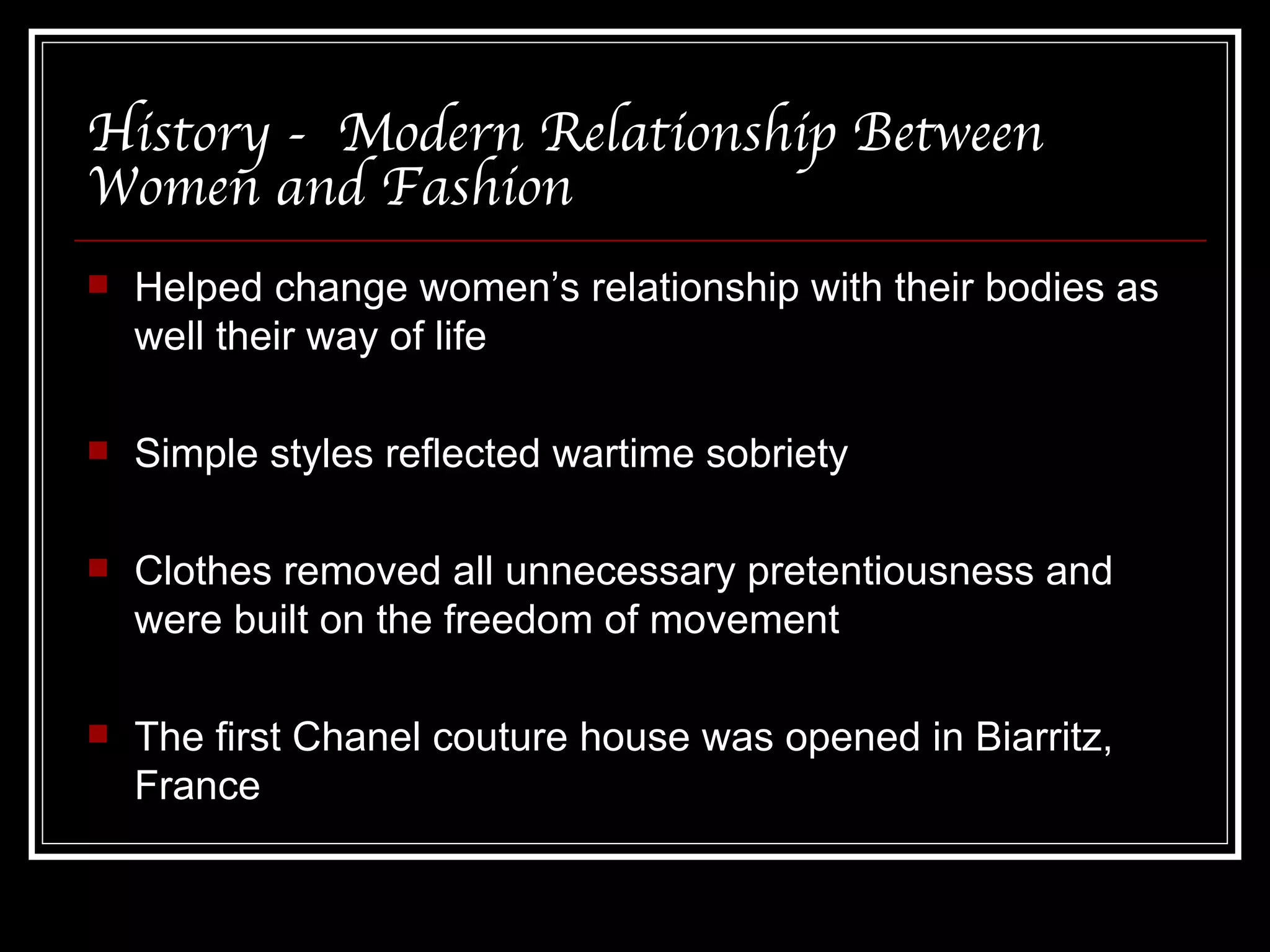 History -  Modern Relationship Between Women and Fashion Helped change women’s relationship with their bodies as well their way of life Simple styles reflected wartime sobriety Clothes removed all unnecessary pretentiousness and were built on the freedom of movement The first Chanel couture house was opened in Biarritz, France 