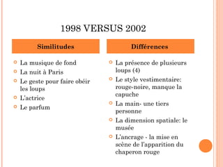 1998 VERSUS 2002
          Similitudes                    Différences

   La musique de fond             La présence de plusieurs
   La nuit à Paris                 loups (4)
   Le geste pour faire obéir      Le style vestimentaire:
    les loups                       rouge-noire, manque la
                                    capuche
   L’actrice
                                   La main- une tiers
   Le parfum
                                    personne
                                   La dimension spatiale: le
                                    musée
                                   L’ancrage - la mise en
                                    scène de l’apparition du
                                    chaperon rouge
 
