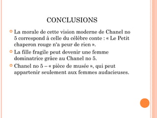 CONCLUSIONS
 La morale de cette vision moderne de Chanel no
  5 correspond à celle du célèbre conte : « Le Petit
  chaperon rouge n'a peur de rien ».
 La fille fragile peut devenir une femme
  dominatrice grâce au Chanel no 5.
 Chanel no 5 – « pièce de musée », qui peut
  appartenir seulement aux femmes audacieuses.
 