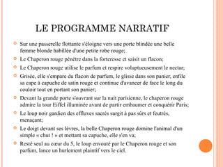 LE PROGRAMME NARRATIF
   Sur une passerelle flottante s'éloigne vers une porte blindée une belle
    femme blonde habillée d'une petite robe rouge;
   Le Chaperon rouge pénètre dans la forteresse et saisit un flacon;
   Le Chaperon rouge utilise le parfum et respire voluptueusement le nectar;
   Grisée, elle s'empare du flacon de parfum, le glisse dans son panier, enfile
    sa cape à capuche de satin rouge et continue d'avancer de face le long du
    couloir tout en portant son panier;
   Devant la grande porte s'ouvrant sur la nuit parisienne, le chaperon rouge
    admire la tour Eiffel illuminée avant de partir embaumer et conquérir Paris;
   Le loup noir gardien des effluves sacrés surgit à pas sûrs et feutrés,
    menaçant;
   Le doigt devant ses lèvres, la belle Chaperon rouge domine l'animal d'un
    simple « chut ! » et mettant sa capuche, elle s'en va;
   Resté seul au cœur du 5, le loup envouté par le Chaperon rouge et son
    parfum, lance un hurlement plaintif vers le ciel.
 