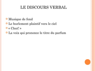 LE DISCOURS VERBAL

 Musique de fond
 Le hurlement plaintif vers le ciel

 « Chut! »

 La voix qui prononce le titre du parfum
 